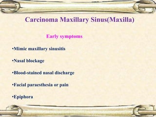 Carcinoma Maxillary Sinus(Maxilla)
Early symptoms
•Mimic maxillary sinusitis
•Nasal blockage
•Blood-stained nasal discharge
•Facial paraesthesia or pain
•Epiphora
 