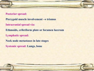 Posterior spread:
Pterygoid muscle involvement  trismus
Intracranial spread via:
Ethmoids, cribriform plate or foramen lacerum
Lymphatic spread:
Neck node metastases in late stages
Systemic spread: Lungs, bone
 