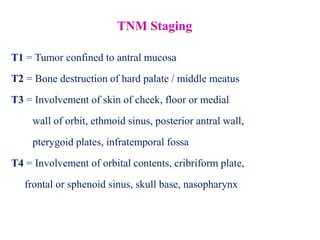 TNM Staging
T1 = Tumor confined to antral mucosa
T2 = Bone destruction of hard palate / middle meatus
T3 = Involvement of skin of cheek, floor or medial
wall of orbit, ethmoid sinus, posterior antral wall,
pterygoid plates, infratemporal fossa
T4 = Involvement of orbital contents, cribriform plate,
frontal or sphenoid sinus, skull base, nasopharynx
 