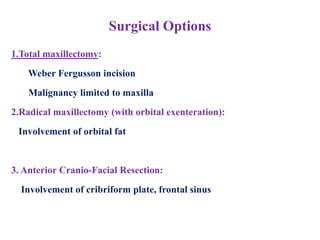 Surgical Options
1.Total maxillectomy:
Weber Fergusson incision
Malignancy limited to maxilla
2.Radical maxillectomy (with orbital exenteration):
Involvement of orbital fat
3. Anterior Cranio-Facial Resection:
Involvement of cribriform plate, frontal sinus
 