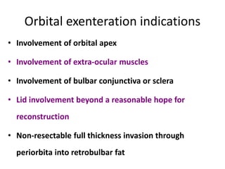 Orbital exenteration indications
• Involvement of orbital apex
• Involvement of extra-ocular muscles
• Involvement of bulbar conjunctiva or sclera
• Lid involvement beyond a reasonable hope for
reconstruction
• Non-resectable full thickness invasion through
periorbita into retrobulbar fat
 