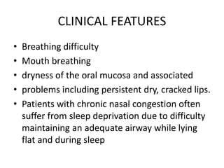 CLINICAL FEATURES
• Breathing difficulty
• Mouth breathing
• dryness of the oral mucosa and associated
• problems including persistent dry, cracked lips.
• Patients with chronic nasal congestion often
suffer from sleep deprivation due to difficulty
maintaining an adequate airway while lying
flat and during sleep
 