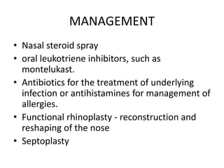 MANAGEMENT
• Nasal steroid spray
• oral leukotriene inhibitors, such as
montelukast.
• Antibiotics for the treatment of underlying
infection or antihistamines for management of
allergies.
• Functional rhinoplasty - reconstruction and
reshaping of the nose
• Septoplasty
 