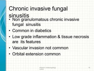 Chronic invasive fungal
sinusitis
drtbalu's otolaryngology
online
16
• Non granulomatous chronic invasive
fungal sinusitis
• Common in diabetics
• Low grade inflammation & tissue necrosis
are its features
• Vascular invasion not common
• Orbital extension common
 