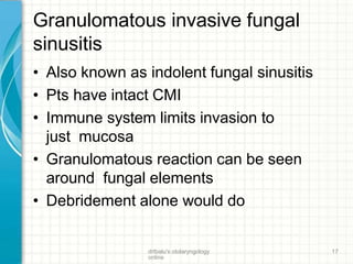 Granulomatous invasive fungal
sinusitis
drtbalu's otolaryngology
online
17
• Also known as indolent fungal sinusitis
• Pts have intact CMI
• Immune system limits invasion to
just mucosa
• Granulomatous reaction can be seen
around fungal elements
• Debridement alone would do
 