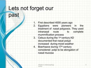 1. First described 4000 years ago
2. Egyptians were pioneers in the
treatment of nasal polyposis. They used
intranasal route to complete
mummification process
3. Celsus during the 1st century AD
documented that nasal polypi
increased during moist weather
4. Boerhaave during 17th century
considered polpi to be elongation of
nasal mucosa
Lets not forget our
past
drtbalu's otolaryngology
online
4
 