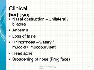 Clinical
features
drtbalu's otolaryngology
online
42
• Nasal obstruction – Unilateral /
bilateral
• Anosmia
• Loss of taste
• Rhinorrhoea – watery /
mucoid / mucopurulent
• Head ache
• Broadening of nose (Frog face)
 
