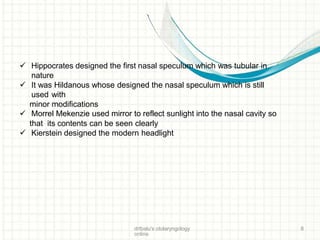  Hippocrates designed the first nasal speculum which was tubular in
nature
 It was Hildanous whose designed the nasal speculum which is still
used with
minor modifications
 Morrel Mekenzie used mirror to reflect sunlight into the nasal cavity so
that its contents can be seen clearly
 Kierstein designed the modern headlight
drtbalu's otolaryngology
online
8
 