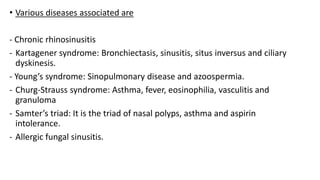 • Various diseases associated are
- Chronic rhinosinusitis
- Kartagener syndrome: Bronchiectasis, sinusitis, situs inversus and ciliary
dyskinesis.
- Young’s syndrome: Sinopulmonary disease and azoospermia.
- Churg-Strauss syndrome: Asthma, fever, eosinophilia, vasculitis and
granuloma
- Samter’s triad: It is the triad of nasal polyps, asthma and aspirin
intolerance.
- Allergic fungal sinusitis.
 