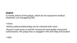 Surgical
Currently almost all the polyps, which do not respond to medical
treatment, are managed by ESS.
• Snare
-Solitary pedunculated polyp can be removed with snare.
-Krause’s nasal snare is used for removal of nasal polyps and partial
turbinectomy. The polyp mass is engaged in the wire loop and avulsed
• FESS
 