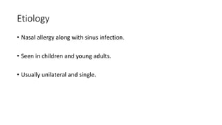Etiology
• Nasal allergy along with sinus infection.
• Seen in children and young adults.
• Usually unilateral and single.
 