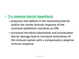 • The immune barrier hypothesis
o proposes that defects in the mechanical barrier
and/or the innate immune response of the
sinonasal epithelium manifests as CRS.
o Increased microbial colonization and accentuated
barrier damage lead to increased stimulation of
the immune system with a compensatory adaptive
immune response.
dr. Albaba Khalil
 