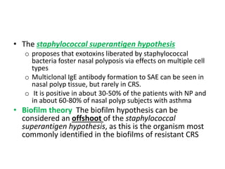 • The staphylococcal superantigen hypothesis
o proposes that exotoxins liberated by staphylococcal
bacteria foster nasal polyposis via effects on multiple cell
types
o Multiclonal IgE antibody formation to SAE can be seen in
nasal polyp tissue, but rarely in CRS.
o It is positive in about 30-50% of the patients with NP and
in about 60-80% of nasal polyp subjects with asthma
• Biofilm theory The biofilm hypothesis can be
considered an offshoot of the staphylococcal
superantigen hypothesis, as this is the organism most
commonly identified in the biofilms of resistant CRS
 