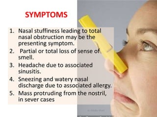 SYMPTOMS
1. Nasal stuffiness leading to total
nasal obstruction may be the
presenting symptom.
2. Partial or total loss of sense of
smell.
3. Headache due to associated
sinusitis.
4. Sneezing and watery nasal
discharge due to associated allergy.
5. Mass protruding from the nostril,
in sever cases
dr. Albaba Khalil
 