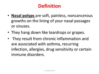 Definition
• Nasal polyps are soft, painless, noncancerous
growths on the lining of your nasal passages
or sinuses.
• They hang down like teardrops or grapes.
• They result from chronic inflammation and
are associated with asthma, recurring
infection, allergies, drug sensitivity or certain
immune disorders.
dr. Albaba Khalil
 