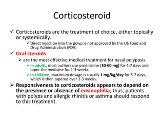 Corticosteroid
 Corticosteroids are the treatment of choice, either topically
or systemically.
 Direct injection into the polyp is not approved by the US Food and
Drug Administration (FDA)
 Oral steroids
 are the most effective medical treatment for nasal polyposis.
 In adults, most authors use prednisone (30-60 mg) for 4-7 days and
taper the medicine for 1-3 weeks.
 In children, maximum dosage is usually 1 mg/kg/day for 5-7 days,
which is then tapered over 1-3 weeks.
 Responsiveness to corticosteroids appears to depend on
the presence or absence of eosinophilia; thus, patients
with polyps and allergic rhinitis or asthma should respond
to this treatment.
 