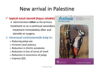 New arrival in Palestine
 topical nasal steroid (Aqua soluble)
 administration either as the primary
treatment or as a continual secondary
treatment immediately after oral
steroids or surgery.
 Intranasal corticosteroids help in:
o Reducing polyp size
o Increase nasal patency
o Reduction in rhinitis symptoms
o Reduction in loss of sense of smell
o Reduction in recurrence of polyp
o Improve QOL
dr. Albaba Khalil
 