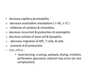• decrease capillary permeability.
o decrease arachodinic metabolism (  PG,  LT ).
o inhibition of cytokine & chemokins.
o decrease recurmint & production of eosinophils.
o decrease activity of mast cell & basophils.
o decrease migration of APC, T-cells, B-cells.
o promote IL10 production.
• Side effect :
• local burning, crusting, epistaxis, drying, irritation,
perforation, glaucoma, cataract may occur (as rare
complication)
 