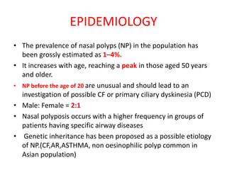 EPIDEMIOLOGY
• The prevalence of nasal polyps (NP) in the population has
been grossly estimated as 1–4%.
• It increases with age, reaching a peak in those aged 50 years
and older.
• NP before the age of 20 are unusual and should lead to an
investigation of possible CF or primary ciliary dyskinesia (PCD)
• Male: Female = 2:1
• Nasal polyposis occurs with a higher frequency in groups of
patients having specific airway diseases
• Genetic inheritance has been proposed as a possible etiology
of NP.(CF,AR,ASTHMA, non oesinophilic polyp common in
Asian population)
 