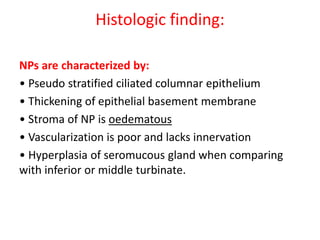Histologic finding:
NPs are characterized by:
• Pseudo stratified ciliated columnar epithelium
• Thickening of epithelial basement membrane
• Stroma of NP is oedematous
• Vascularization is poor and lacks innervation
• Hyperplasia of seromucous gland when comparing
with inferior or middle turbinate.
 
