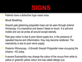 SIGNS
• Patients have a distinctive hypo nasal voice.
• Mouth Breathing.
• Greyish pale glistening polypoidal mass can be seen through anterior
rhinoscopy. It is insensitive and doesn’t bleed on touch. It is soft and
mobile and can be probe all around except laterally.
• Pale grey colour is due to poor blood supply but, in the presence of
repeated trauma and inflammation, they may become reddened. The
insensitivity is due to poor nerve supply.
• Posterior Rhinoscopy : A Smooth Greyish Polypoidal mass occupying the
choana – AC polyp.
• A severe Eosinophilia may change the colour of the mucus from white to
yellow or greenish yellow colour and was called allergic pus.
 