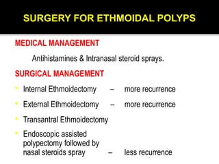 SURGERY FOR ETHMOIDAL POLYPS
MEDICAL MANAGEMENT
Antihistamines & Intranasal steroid sprays.
SURGICAL MANAGEMENT
• Internal Ethmoidectomy – more recurrence
• External Ethmoidectomy – more recurrence
• Transantral Ethmoidectomy
• Endoscopic assisted
polypectomy followed by
nasal steroids spray – less recurrence
 