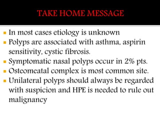  In most cases etiology is unknown
 Polyps are associated with asthma, aspirin
sensitivity, cystic fibrosis.
 Symptomatic nasal polyps occur in 2% pts.
 Osteomeatal complex is most common site.
 Unilateral polyps should always be regarded
with suspicion and HPE is needed to rule out
malignancy
 