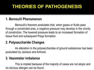 1. Bernoulli Phenomenon
Bernoulli’s theorem postulates that, when gases or fluids pass
through a constricted area, a negative pressure may develop in the vicinity
of constriction. The lowered pressure leads to an increased formation of
tissue fluid and subsequent Polyp formation.
2. Polysaccharide Changes
An alteration in the polysaccharides of ground substances has been
postulated by Jackson and Arihood.
3. Vasomotor imbalance
This is implied because of the majority of cases are not atopic and
no obvious allergen can be found.
THEORIES OF PATHOGENESIS
 