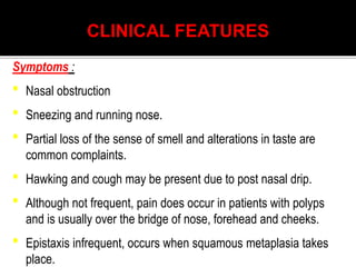 CLINICAL FEATURES
Symptoms :
• Nasal obstruction
• Sneezing and running nose.
• Partial loss of the sense of smell and alterations in taste are
common complaints.
• Hawking and cough may be present due to post nasal drip.
• Although not frequent, pain does occur in patients with polyps
and is usually over the bridge of nose, forehead and cheeks.
• Epistaxis infrequent, occurs when squamous metaplasia takes
place.
 