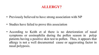 ALLERGY?
• Previously believed to have strong association with NP
• Studies have failed to prove this association
• According to Keith et al there is no deterioration of nasal
symptoms or eosinophilia during the pollen season in polyp
patients having a positive skin test to pollen. Thus, it appears that
allergy is not a well documented cause or aggravating factor in
nasal polyposis.
 