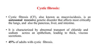 Cystic fibrosis:
• Cystic fibrosis (CF), also known as mucoviscidosis, is an
autosomal recessive genetic disorder that affects most critically
the lungs, and also the pancreas, liver, and intestine.
• It is characterized by abnormal transport of chloride and
sodium across an epithelium, leading to thick, viscous
secretions.
• 45% of adults with cystic fibrosis.
 
