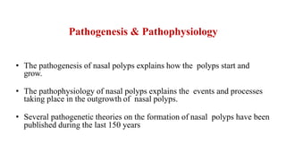 Pathogenesis & Pathophysiology
• The pathogenesis of nasal polyps explains how the polyps start and
grow.
• The pathophysiology of nasal polyps explains the events and processes
taking place in the outgrowth of nasal polyps.
• Several pathogenetic theories on the formation of nasal polyps have been
published during the last 150 years
 