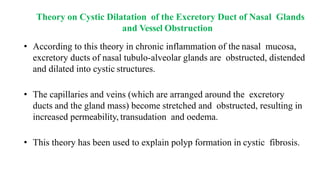 Theory on Cystic Dilatation of the Excretory Duct of Nasal Glands
and Vessel Obstruction
• According to this theory in chronic inflammation of the nasal mucosa,
excretory ducts of nasal tubulo-alveolar glands are obstructed, distended
and dilated into cystic structures.
• The capillaries and veins (which are arranged around the excretory
ducts and the gland mass) become stretched and obstructed, resulting in
increased permeability, transudation and oedema.
• This theory has been used to explain polyp formation in cystic fibrosis.
 