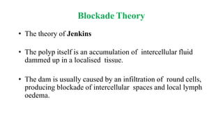Blockade Theory
• The theory of Jenkins
• The polyp itself is an accumulation of intercellular fluid
dammed up in a localised tissue.
• The dam is usually caused by an infiltration of round cells,
producing blockade of intercellular spaces and local lymph
oedema.
 