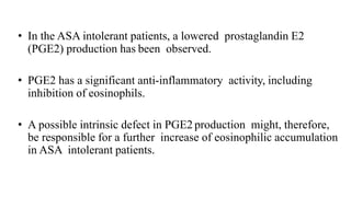 • In the ASA intolerant patients, a lowered prostaglandin E2
(PGE2) production has been observed.
• PGE2 has a significant anti-inflammatory activity, including
inhibition of eosinophils.
• A possible intrinsic defect in PGE2 production might, therefore,
be responsible for a further increase of eosinophilic accumulation
in ASA intolerant patients.
 