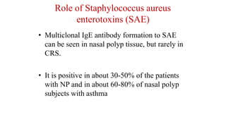 Role of Staphylococcus aureus
enterotoxins (SAE)
• Multiclonal IgE antibody formation to SAE
can be seen in nasal polyp tissue, but rarely in
CRS.
• It is positive in about 30-50% of the patients
with NP and in about 60-80% of nasal polyp
subjects with asthma
 
