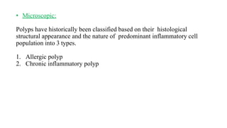 • Microscopic:
Polyps have historically been classified based on their histological
structural appearance and the nature of predominant inflammatory cell
population into 3 types.
1. Allergic polyp
2. Chronic inflammatory polyp
 
