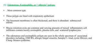 (1) Edematous, Eosinophilic, or “ Allergic” polyps:
• . Most common type.
• These polyps are lined with respiratory epithelium
• The basement membrane is often thickened, and there is abundant submucosal
edema.
• Mucus retention cysts are common and varying amounts of mixed inflammatory cell
infiltrates contain mostly eosinophils, plasma cells, and scattered lymphocytes.
• The edematous and eosinophilic polyps are seen in the whole spectrum of associated
disorders including, EMCRS, allergic fungal sinusitis, Sampter’s triad, cystic fibrosis, and
Churg–Strauss syndrome.
 