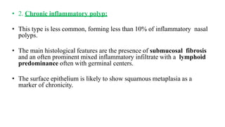 • 2. Chronic inflammatory polyp:
• This type is less common, forming less than 10% of inflammatory nasal
polyps.
• The main histological features are the presence of submucosal fibrosis
and an often prominent mixed inflammatory infiltrate with a lymphoid
predominance often with germinal centers.
• The surface epithelium is likely to show squamous metaplasia as a
marker of chronicity.
 