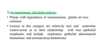 3) Seromucinous, glandular polyps:
• Polyps with hyperplasia of seromucinous glands are less
common.
• Lesions in this category are relatively new and somewhat
controversial as to their relationship with true epithelial
neoplasms, and include respiratory epithelial adenomatoid
hamartoma and seromucinous hamartoma.
 