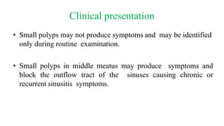 Clinical presentation
• Small polyps may not produce symptoms and may be identified
only during routine examination.
• Small polyps in middle meatus may produce symptoms and
block the outflow tract of the sinuses causing chronic or
recurrent sinusitis symptoms.
 