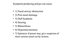 Symptom-producing polyps can cause:
• 1) Nasal airway obstruction
• 2) Post nasal drainage
• 3) Dull headache
• 4) Snoring
• 5) Rhinorrhoea
• 6) Hyposmia/anosmia
• 7) Epistaxis if preset may give suspicion of
more serious nasal cavity lesions.
 