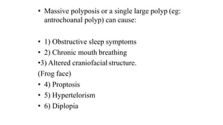 • Massive polyposis or a single large polyp (eg:
antrochoanal polyp) can cause:
• 1) Obstructive sleep symptoms
• 2) Chronic mouth breathing
•3) Altered craniofacial structure.
(Frog face)
• 4) Proptosis
• 5) Hypertelorism
• 6) Diplopia
 