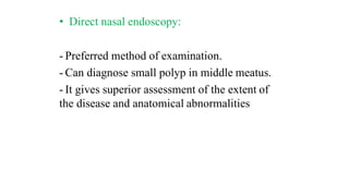 • Direct nasal endoscopy:
- Preferred method of examination.
- Can diagnose small polyp in middle meatus.
- It gives superior assessment of the extent of
the disease and anatomical abnormalities
 