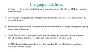 Imaging modalities
• CT scan is the primary modality used to evaluate patients with NP, but MRI does have an
occasional role.
• Conventional radiographs are no longer within the standard of care for the evaluation of the
paranasal sinuses.
• Modern helical multislice CT scanners can produce reconstructed images of diagnostic quality
in any plane of imaging.
• Cystic fibrosis patients have preferential opacification of the paranasal sinuses, whereas
non-CF patients with NP have preferential opacification of the nasal cavity.
• On MRI, fungal infection may have very low signal on T2- weighted images, and may
thus mimic aerated sinuses.
 