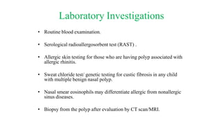 Laboratory Investigations
• Routine blood examination.
• Serological radioallergosorbent test (RAST) .
• Allergic skin testing for those who are having polyp associated with
allergic rhinitis.
• Sweat chloride test/ genetic testing for custic fibrosis in any child
with multiple benign nasal polyp.
• Nasal smear eosinophils may differentiate allergic from nonallergic
sinus diseases.
• Biopsy from the polyp after evaluation by CT scan/MRI.
 