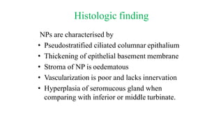 Histologic finding
NPs are characterised by
• Pseudostratified ciliated columnar epithalium
• Thickening of epithelial basement membrane
• Stroma of NP is oedematous
• Vascularization is poor and lacks innervation
• Hyperplasia of seromucous gland when
comparing with inferior or middle turbinate.
 