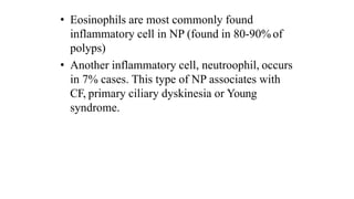 • Eosinophils are most commonly found
inflammatory cell in NP (found in 80-90% of
polyps)
• Another inflammatory cell, neutroophil, occurs
in 7% cases. This type of NP associates with
CF, primary ciliary dyskinesia or Young
syndrome.
 