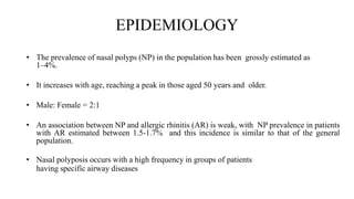 EPIDEMIOLOGY
• The prevalence of nasal polyps (NP) in the population has been grossly estimated as
1–4%.
• It increases with age, reaching a peak in those aged 50 years and older.
• Male: Female = 2:1
• An association between NP and allergic rhinitis (AR) is weak, with NP prevalence in patients
with AR estimated between 1.5-1.7% and this incidence is similar to that of the general
population.
• Nasal polyposis occurs with a high frequency in groups of patients
having specific airway diseases
 