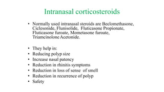 Intranasal corticosteroids
• Normally used intranasal steroids are Beclomethasone,
Ciclesonide, Flunisolide, Fluticasone Propionate,
Fluticasone furoate, Mometasone furoate,
TriamcinoloneAcetonide.
• They help in:
• Reducing polyp size
• Increase nasal patency
• Reduction in rhinitis symptoms
• Reduction in loss of sense of smell
• Reduction in recurrence of polyp
• Safety
 